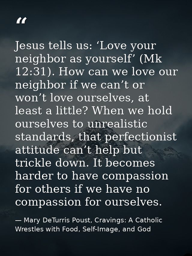 Jesus tells us: ‘Love your neighbor as yourself’ (Mk 12:31). How can we love our neighbor if we can’t or won’t love ours — Mary DeTurris Poust, Cravings: A Catholic Wrestles with Food, Self-Image, and God