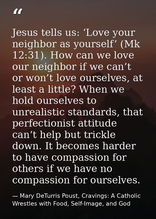 Jesus tells us: ‘Love your neighbor as yourself’ (Mk 12:31). How can we love our neighbor if we can’t or won’t love ours — Mary DeTurris Poust, Cravings: A Catholic Wrestles with Food, Self-Image, and God