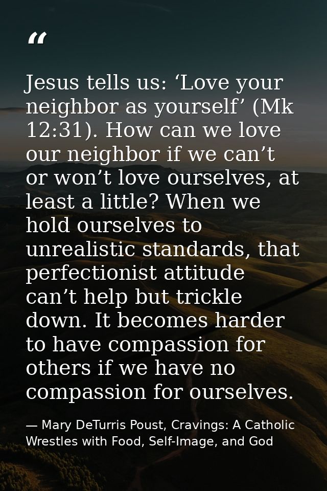 Jesus tells us: ‘Love your neighbor as yourself’ (Mk 12:31). How can we love our neighbor if we can’t or won’t love ours — Mary DeTurris Poust, Cravings: A Catholic Wrestles with Food, Self-Image, and God