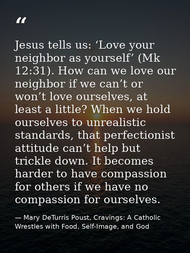 Jesus tells us: ‘Love your neighbor as yourself’ (Mk 12:31). How can we love our neighbor if we can’t or won’t love ours — Mary DeTurris Poust, Cravings: A Catholic Wrestles with Food, Self-Image, and God