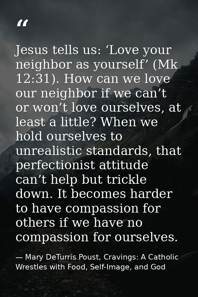 Jesus tells us: ‘Love your neighbor as yourself’ (Mk 12:31). How can we love our neighbor if we can’t or won’t love ours — Mary DeTurris Poust, Cravings: A Catholic Wrestles with Food, Self-Image, and God