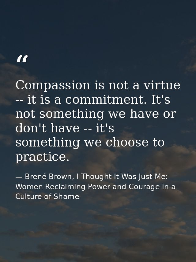 Compassion is not a virtue -- it is a commitment. It's not something we have or don't have -- it's something we choose t — Brené Brown, I Thought It Was Just Me: Women Reclaiming Power and Courage in a Culture of Shame