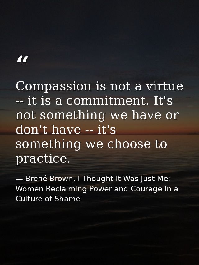 Compassion is not a virtue -- it is a commitment. It's not something we have or don't have -- it's something we choose t — Brené Brown, I Thought It Was Just Me: Women Reclaiming Power and Courage in a Culture of Shame