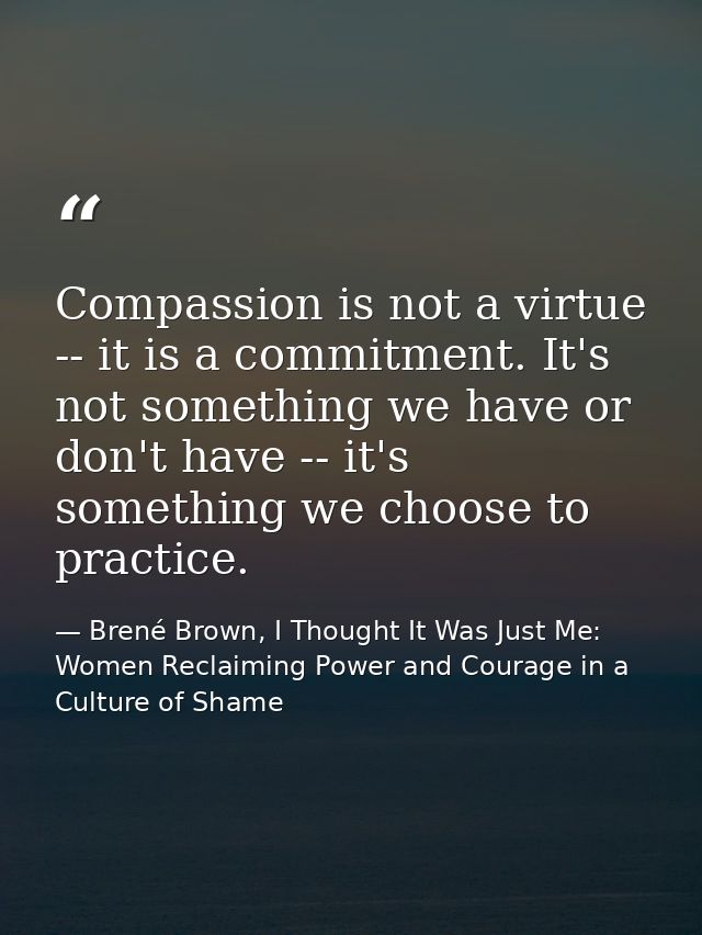 Compassion is not a virtue -- it is a commitment. It's not something we have or don't have -- it's something we choose t — Brené Brown, I Thought It Was Just Me: Women Reclaiming Power and Courage in a Culture of Shame