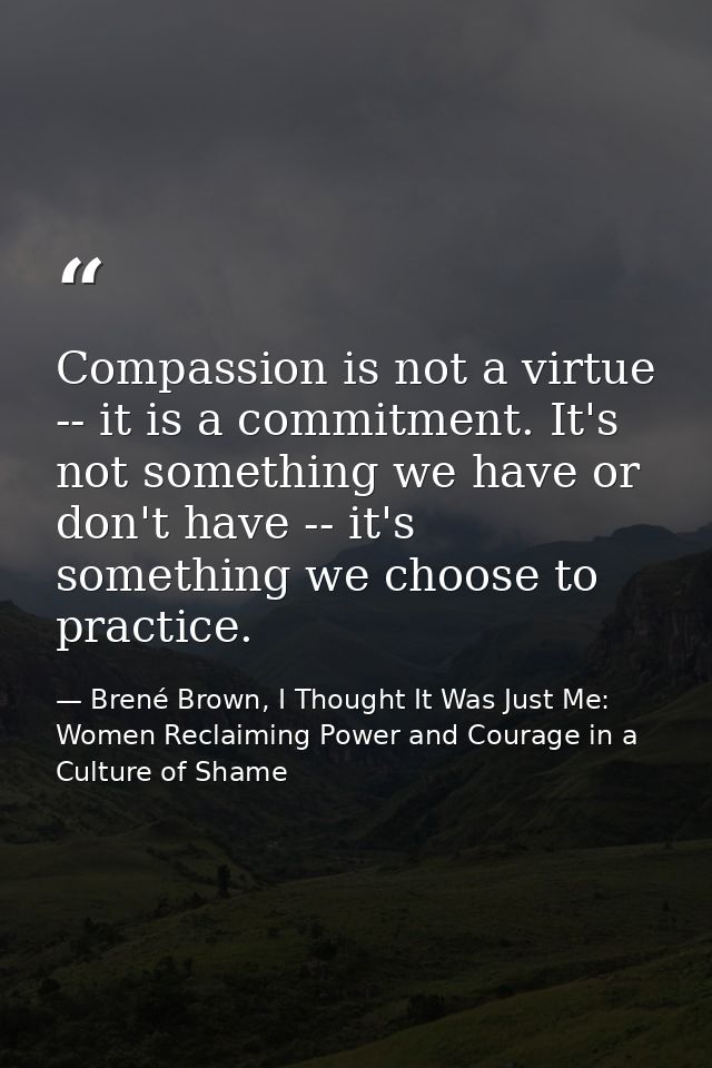 Compassion is not a virtue -- it is a commitment. It's not something we have or don't have -- it's something we choose t — Brené Brown, I Thought It Was Just Me: Women Reclaiming Power and Courage in a Culture of Shame