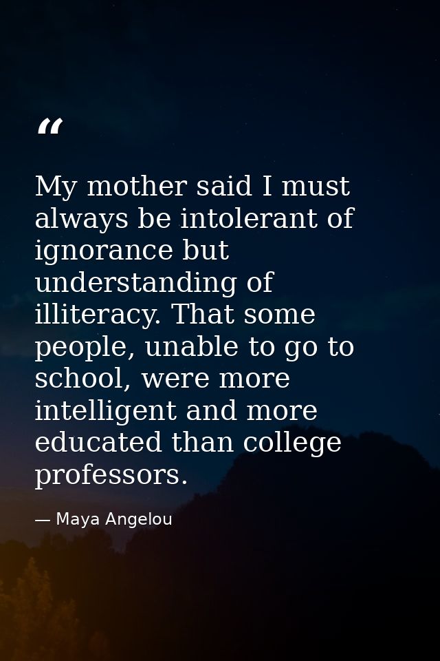 My mother said I must always be intolerant of ignorance but understanding of illiteracy. That some people, unable to go  — Maya Angelou