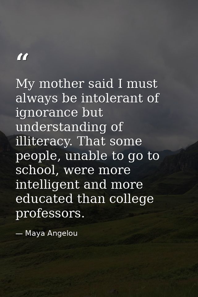 My mother said I must always be intolerant of ignorance but understanding of illiteracy. That some people, unable to go  — Maya Angelou