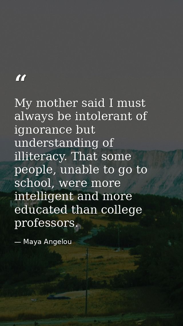 My mother said I must always be intolerant of ignorance but understanding of illiteracy. That some people, unable to go  — Maya Angelou