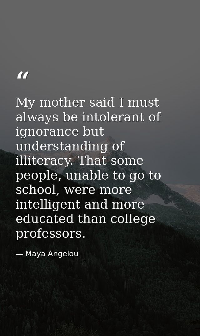My mother said I must always be intolerant of ignorance but understanding of illiteracy. That some people, unable to go  — Maya Angelou