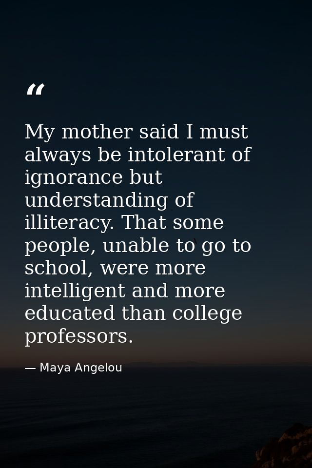 My mother said I must always be intolerant of ignorance but understanding of illiteracy. That some people, unable to go  — Maya Angelou
