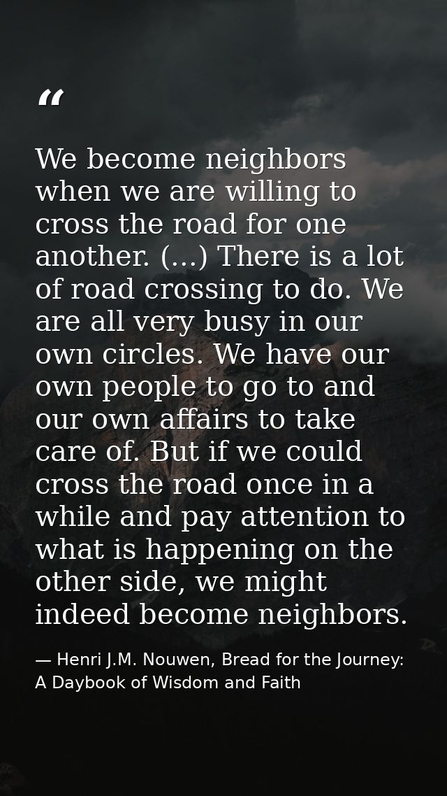 We become neighbors when we are willing to cross the road for one another. (...) There is a lot of road crossing to do.  — Henri J.M. Nouwen, Bread for the Journey: A Daybook of Wisdom and Faith