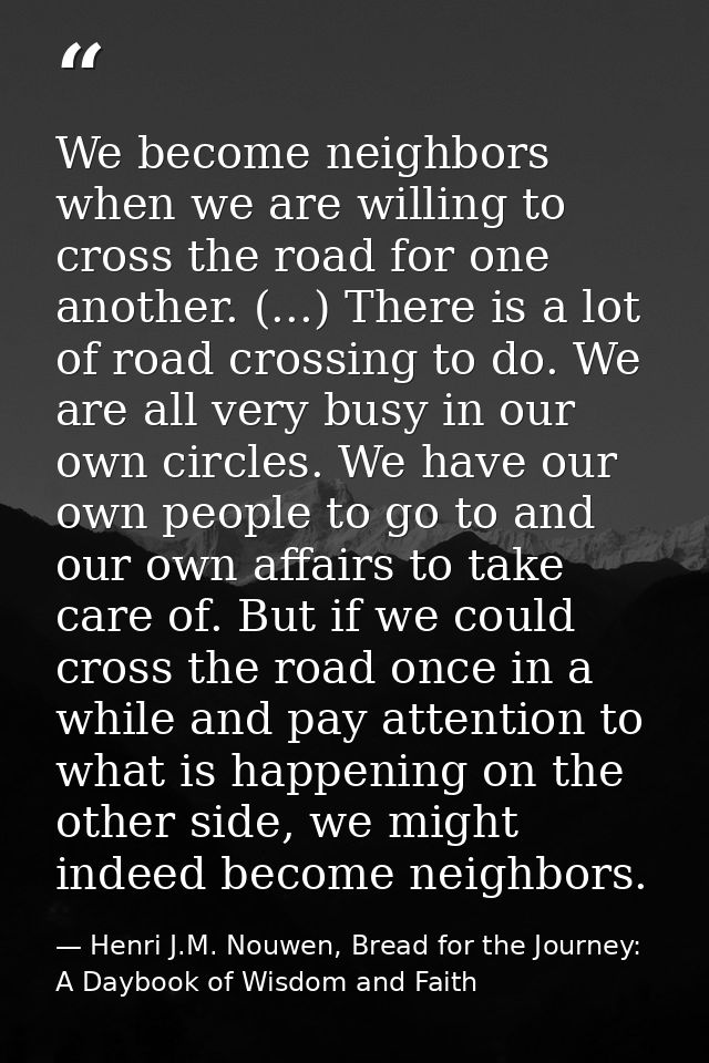 We become neighbors when we are willing to cross the road for one another. (...) There is a lot of road crossing to do.  — Henri J.M. Nouwen, Bread for the Journey: A Daybook of Wisdom and Faith