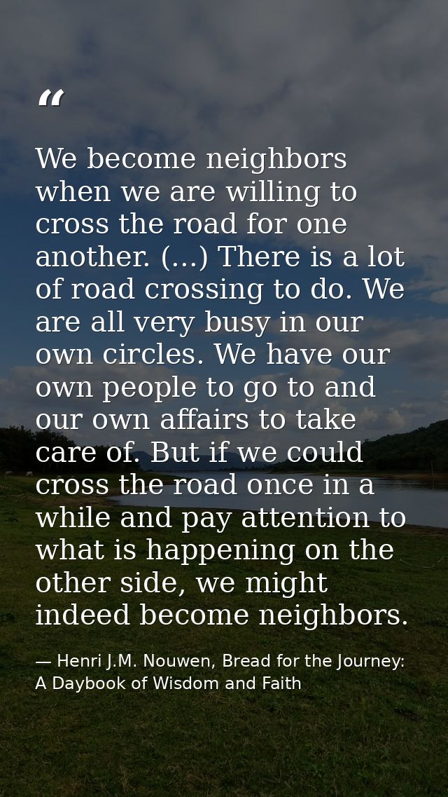We become neighbors when we are willing to cross the road for one another. (...) There is a lot of road crossing to do.  — Henri J.M. Nouwen, Bread for the Journey: A Daybook of Wisdom and Faith