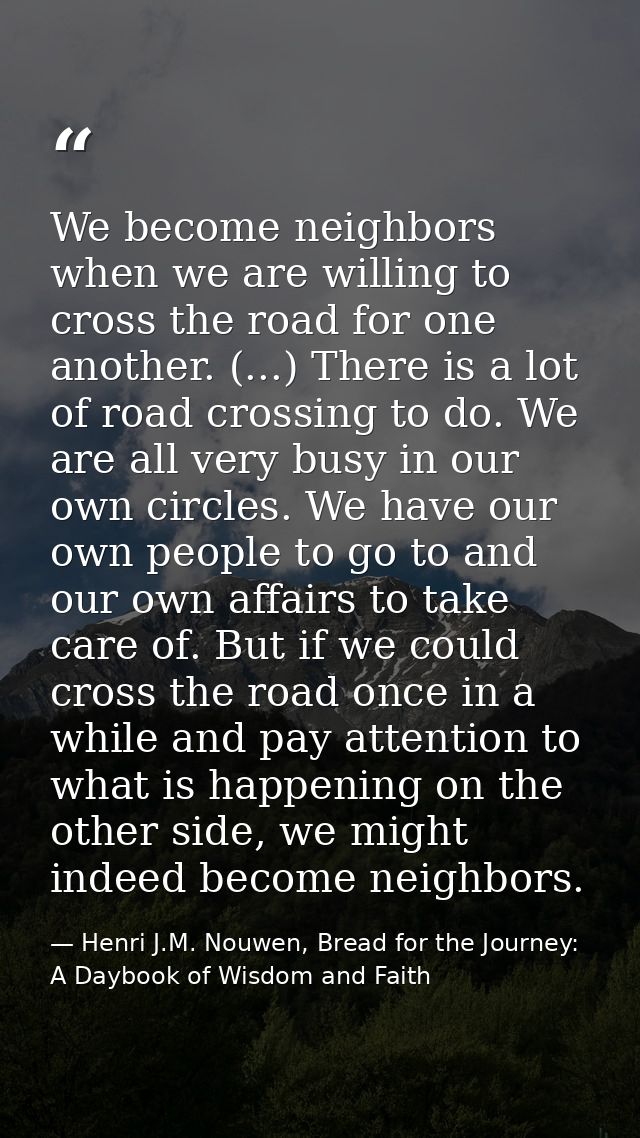 We become neighbors when we are willing to cross the road for one another. (...) There is a lot of road crossing to do.  — Henri J.M. Nouwen, Bread for the Journey: A Daybook of Wisdom and Faith