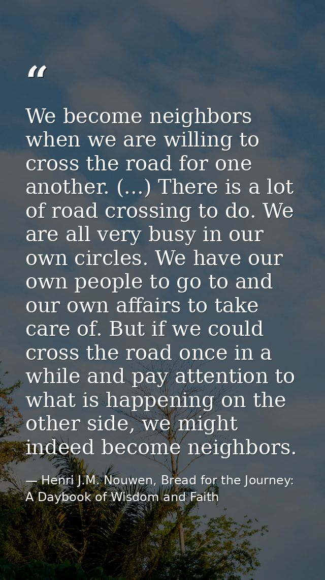 We become neighbors when we are willing to cross the road for one another. (...) There is a lot of road crossing to do.  — Henri J.M. Nouwen, Bread for the Journey: A Daybook of Wisdom and Faith