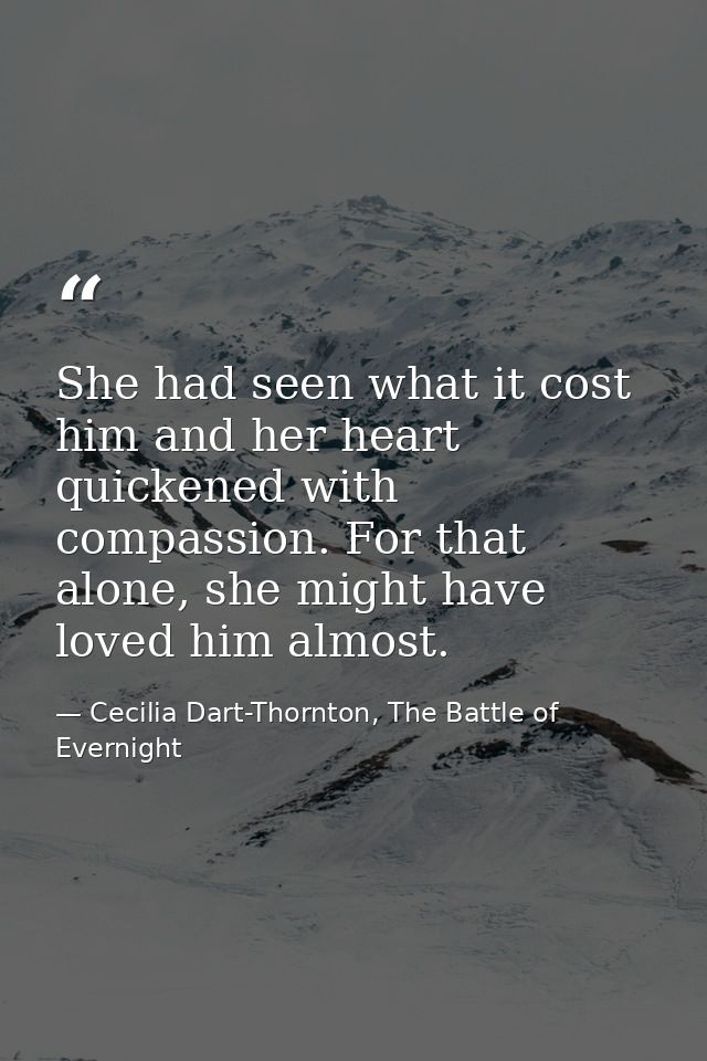 She had seen what it cost him and her heart quickened with compassion. For that alone, she might have loved him almost. — Cecilia Dart-Thornton, The Battle of Evernight