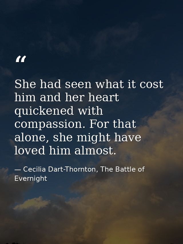 She had seen what it cost him and her heart quickened with compassion. For that alone, she might have loved him almost. — Cecilia Dart-Thornton, The Battle of Evernight