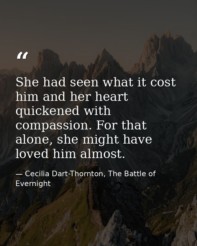 She had seen what it cost him and her heart quickened with compassion. For that alone, she might have loved him almost. — Cecilia Dart-Thornton, The Battle of Evernight