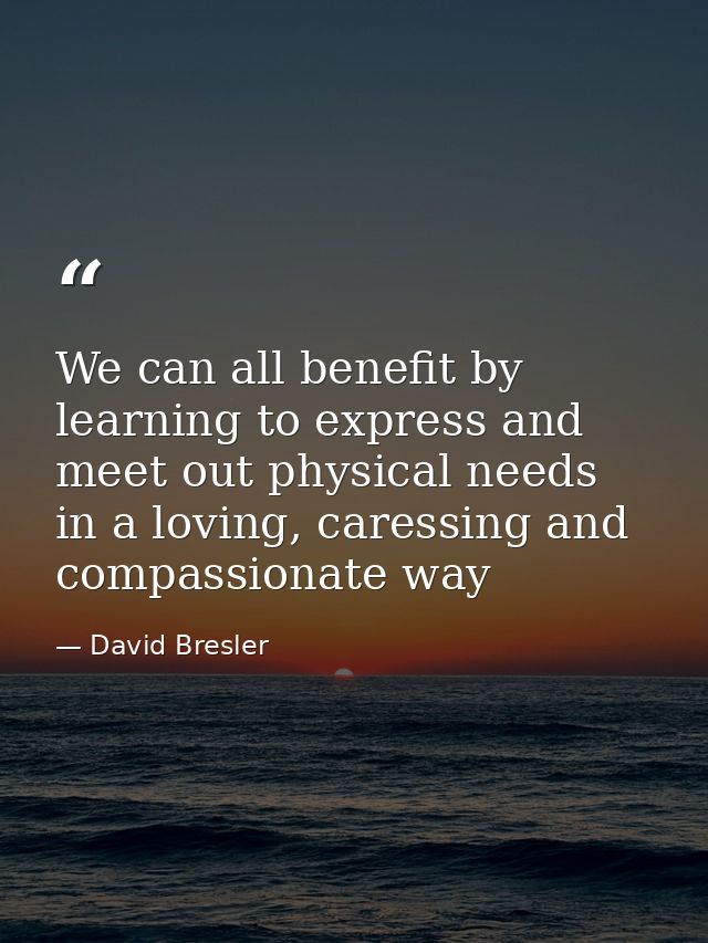 We can all benefit by learning to express and meet out physical needs in a loving, caressing and compassionate way — David Bresler