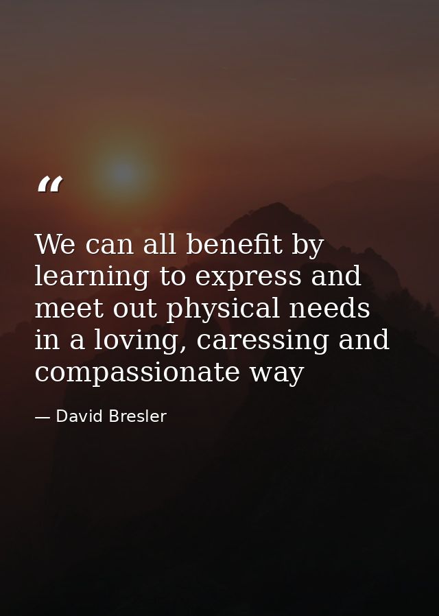 We can all benefit by learning to express and meet out physical needs in a loving, caressing and compassionate way — David Bresler
