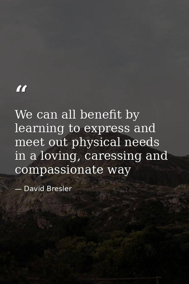 We can all benefit by learning to express and meet out physical needs in a loving, caressing and compassionate way — David Bresler