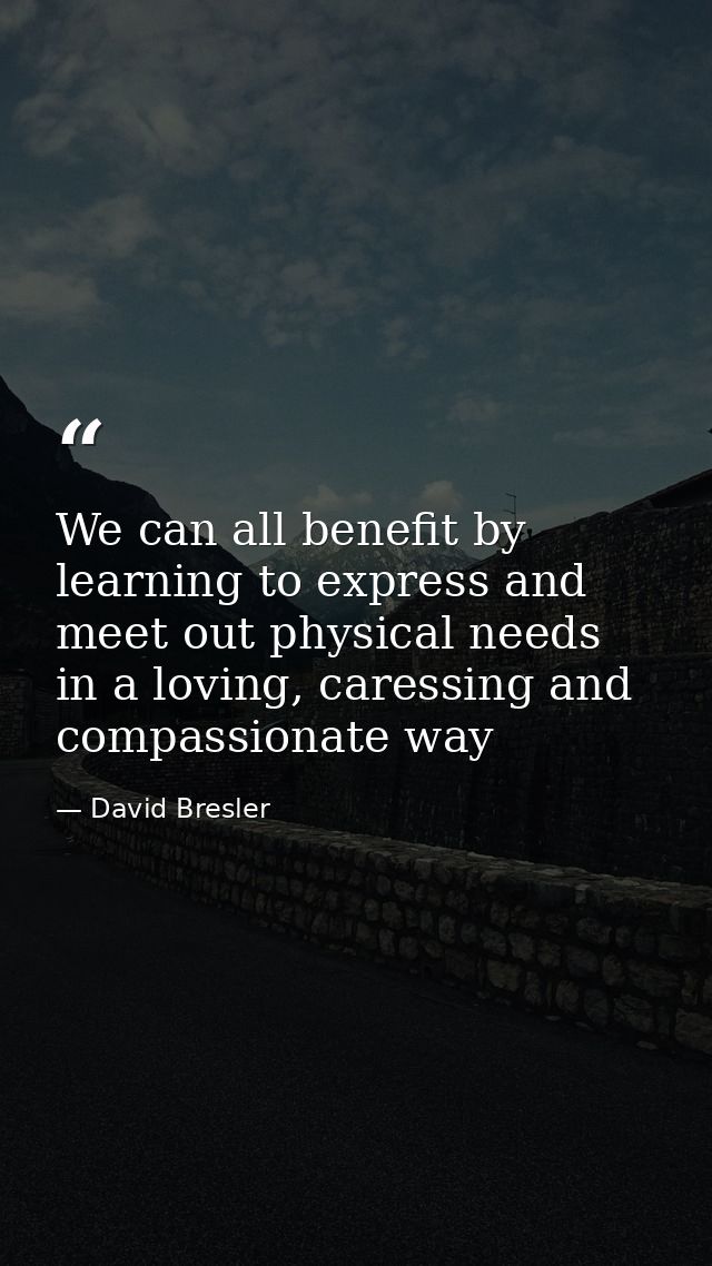 We can all benefit by learning to express and meet out physical needs in a loving, caressing and compassionate way — David Bresler