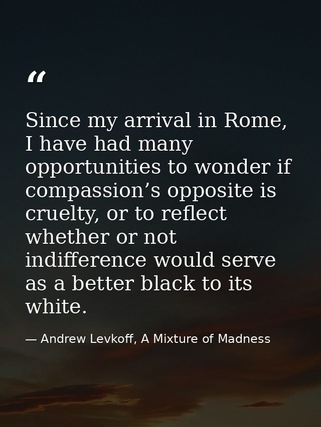 Since my arrival in Rome, I have had many opportunities to wonder if compassion’s opposite is cruelty, or to reflect whe — Andrew Levkoff, A Mixture of Madness