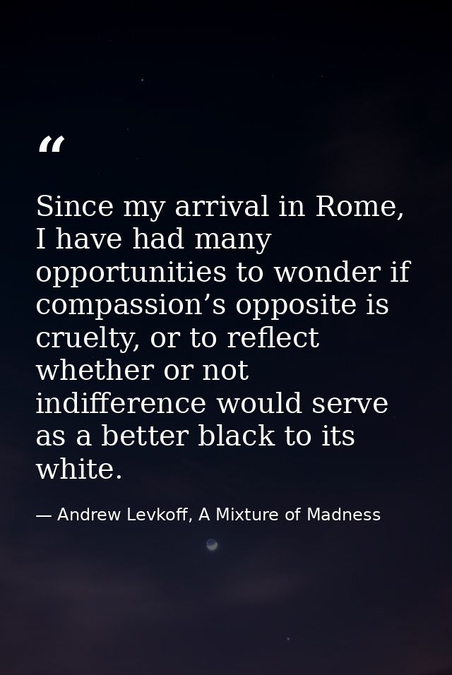 Since my arrival in Rome, I have had many opportunities to wonder if compassion’s opposite is cruelty, or to reflect whe — Andrew Levkoff, A Mixture of Madness