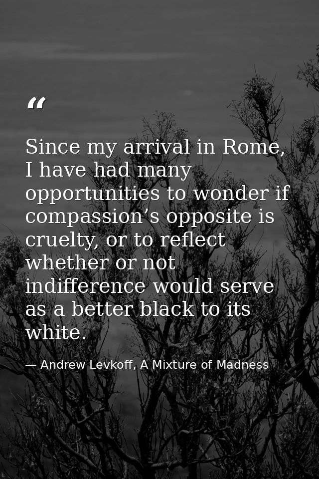 Since my arrival in Rome, I have had many opportunities to wonder if compassion’s opposite is cruelty, or to reflect whe — Andrew Levkoff, A Mixture of Madness