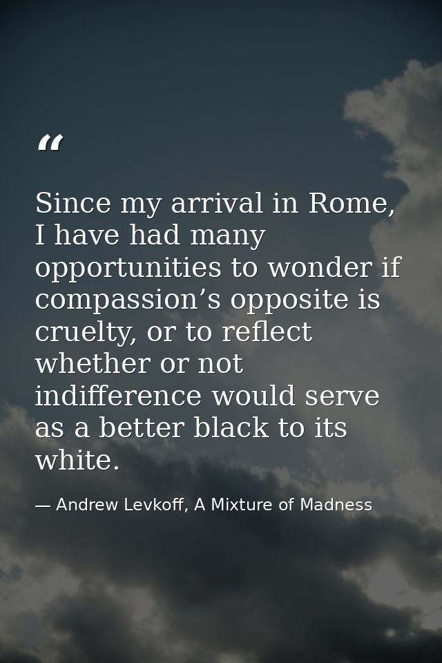 Since my arrival in Rome, I have had many opportunities to wonder if compassion’s opposite is cruelty, or to reflect whe — Andrew Levkoff, A Mixture of Madness