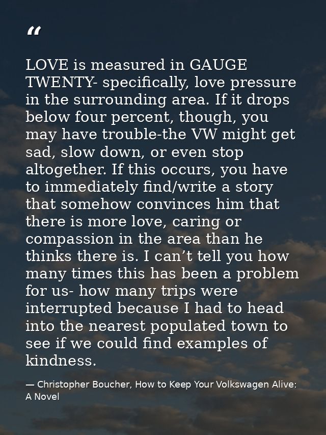 LOVE is measured in GAUGE TWENTY- specifically, love pressure in the surrounding area. If it drops below four percent, t — Christopher Boucher, How to Keep Your Volkswagen Alive: A Novel