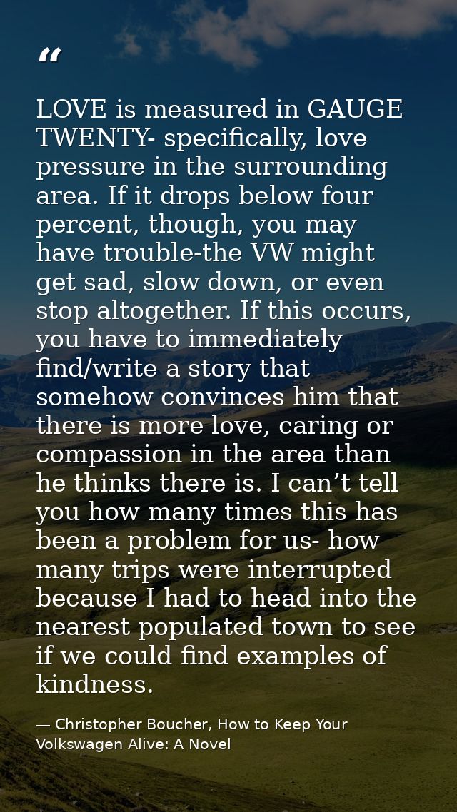 LOVE is measured in GAUGE TWENTY- specifically, love pressure in the surrounding area. If it drops below four percent, t — Christopher Boucher, How to Keep Your Volkswagen Alive: A Novel