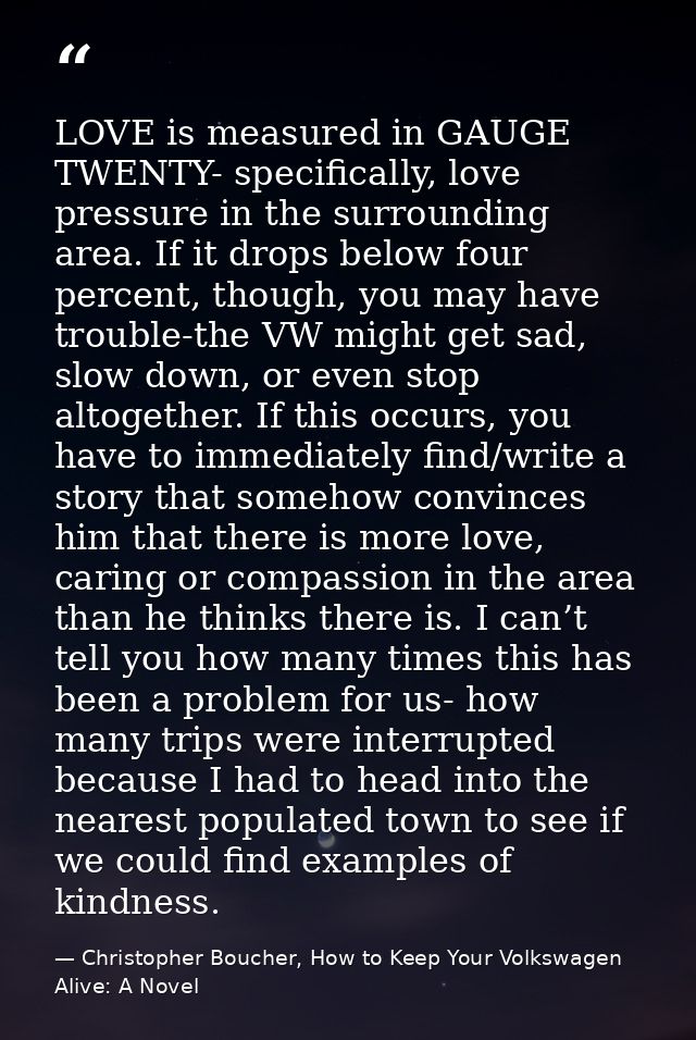 LOVE is measured in GAUGE TWENTY- specifically, love pressure in the surrounding area. If it drops below four percent, t — Christopher Boucher, How to Keep Your Volkswagen Alive: A Novel