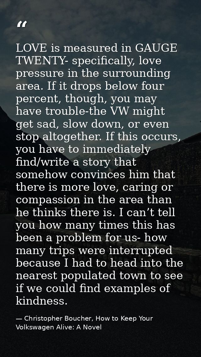 LOVE is measured in GAUGE TWENTY- specifically, love pressure in the surrounding area. If it drops below four percent, t — Christopher Boucher, How to Keep Your Volkswagen Alive: A Novel