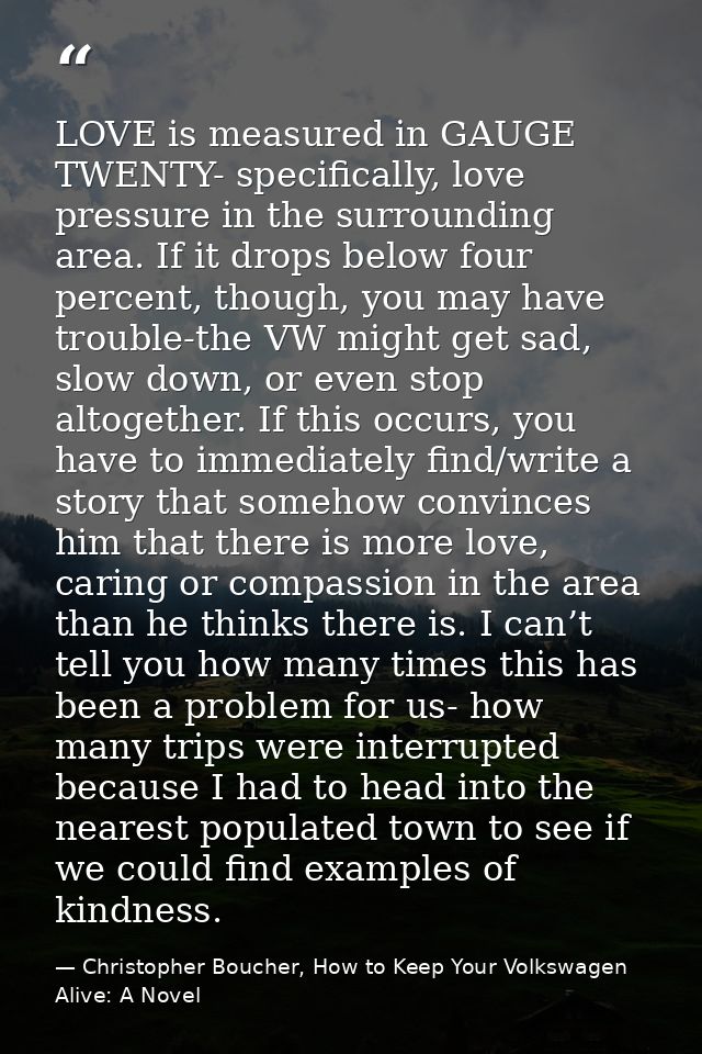 LOVE is measured in GAUGE TWENTY- specifically, love pressure in the surrounding area. If it drops below four percent, t — Christopher Boucher, How to Keep Your Volkswagen Alive: A Novel
