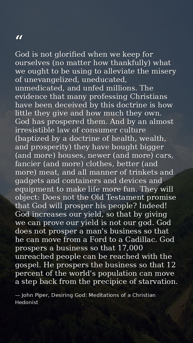 God is not glorified when we keep for ourselves (no matter how thankfully) what we ought to be using to alleviate the mi — John Piper, Desiring God: Meditations of a Christian Hedonist
