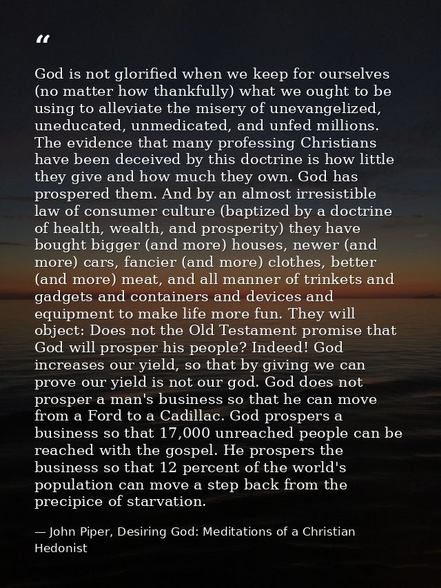 God is not glorified when we keep for ourselves (no matter how thankfully) what we ought to be using to alleviate the mi — John Piper, Desiring God: Meditations of a Christian Hedonist