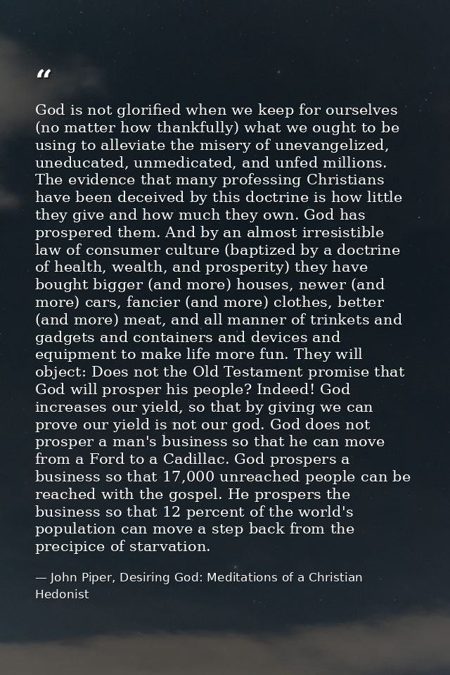 God is not glorified when we keep for ourselves (no matter how thankfully) what we ought to be using to alleviate the mi — John Piper, Desiring God: Meditations of a Christian Hedonist