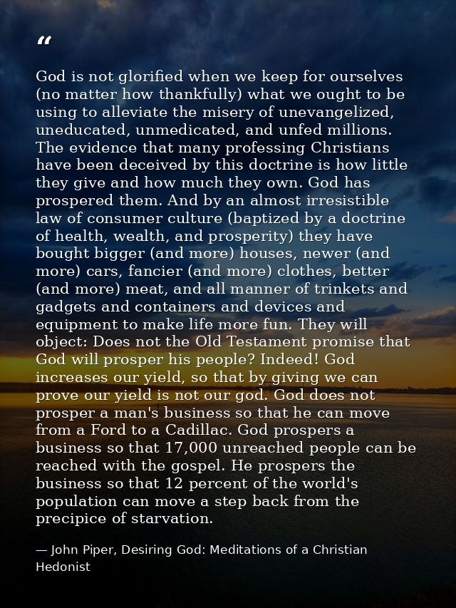 God is not glorified when we keep for ourselves (no matter how thankfully) what we ought to be using to alleviate the mi — John Piper, Desiring God: Meditations of a Christian Hedonist