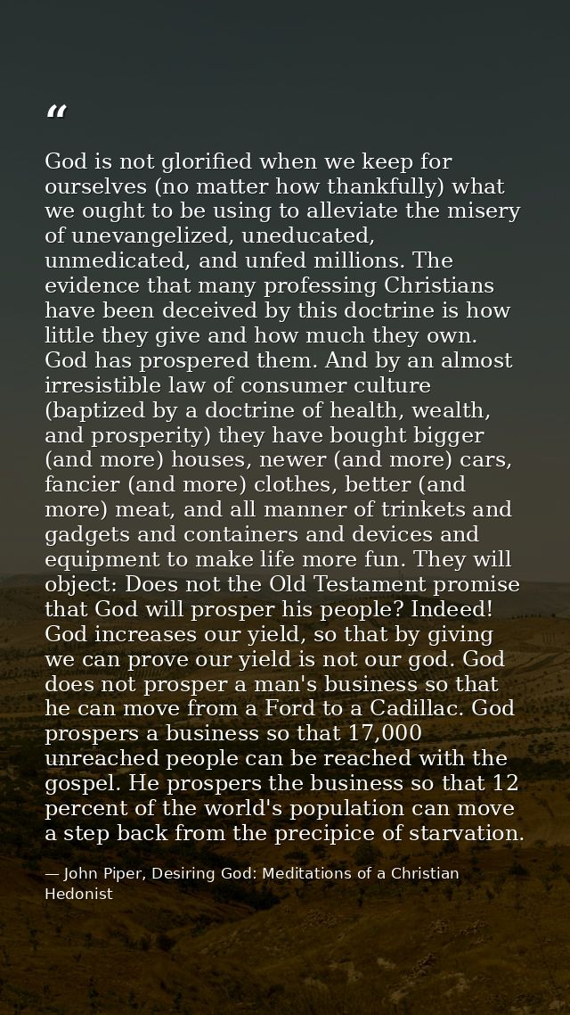 God is not glorified when we keep for ourselves (no matter how thankfully) what we ought to be using to alleviate the mi — John Piper, Desiring God: Meditations of a Christian Hedonist