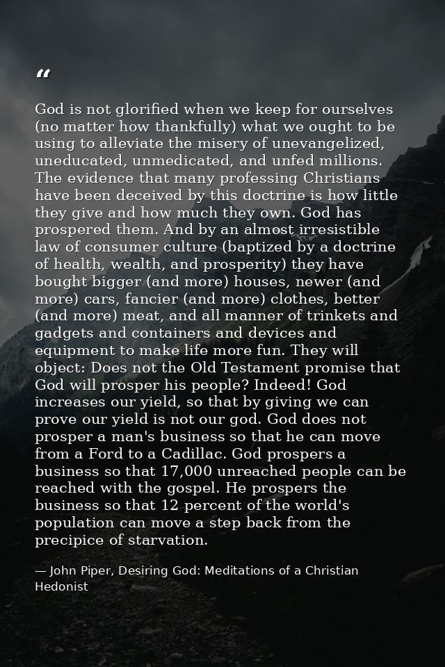 God is not glorified when we keep for ourselves (no matter how thankfully) what we ought to be using to alleviate the mi — John Piper, Desiring God: Meditations of a Christian Hedonist