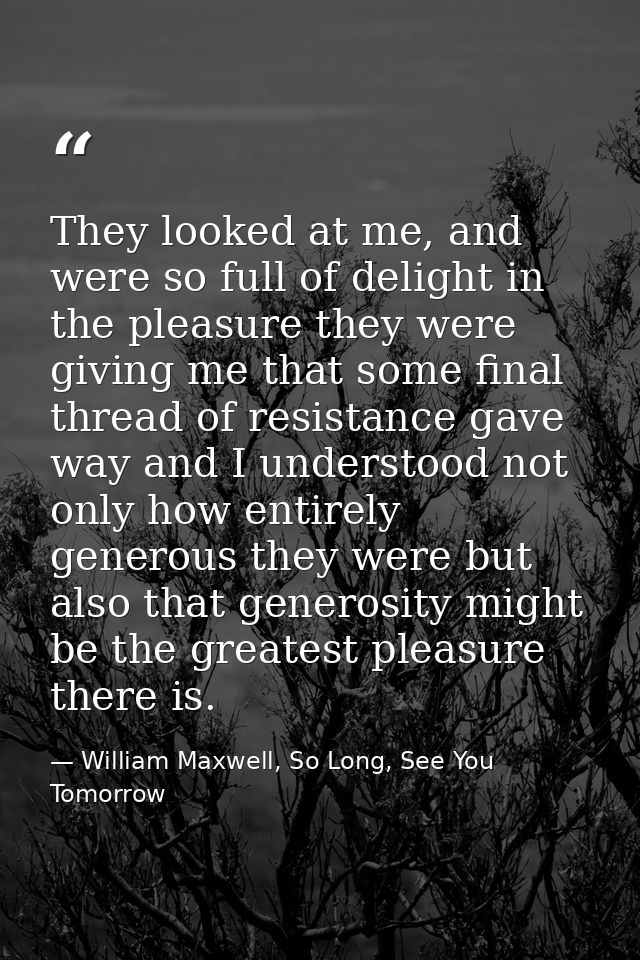 They looked at me, and were so full of delight in the pleasure they were giving me that some final thread of resistance  — William Maxwell, So Long, See You Tomorrow