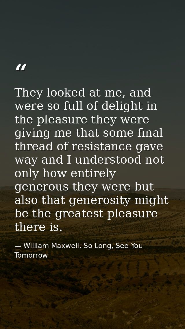 They looked at me, and were so full of delight in the pleasure they were giving me that some final thread of resistance  — William Maxwell, So Long, See You Tomorrow