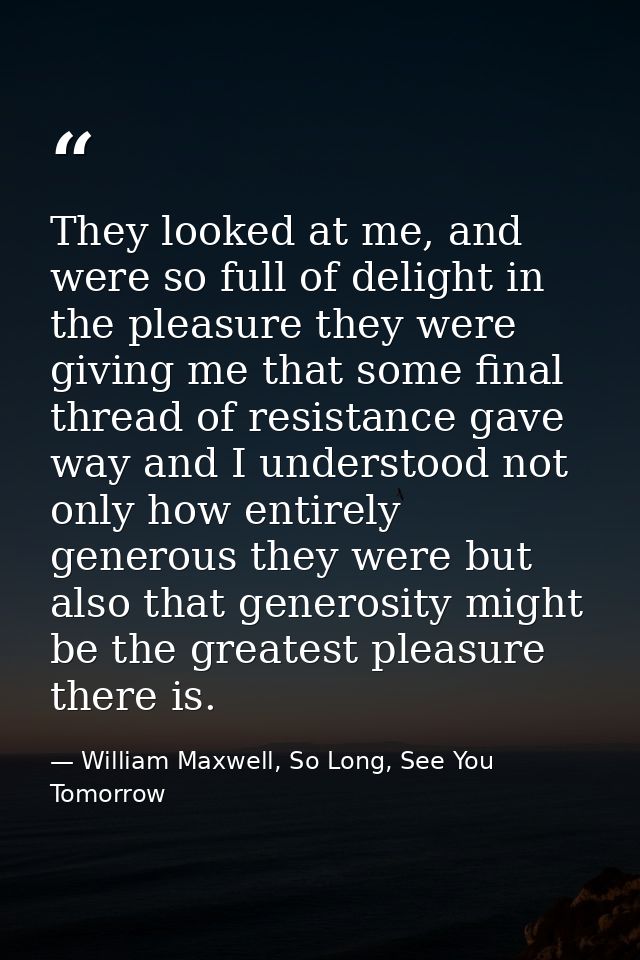 They looked at me, and were so full of delight in the pleasure they were giving me that some final thread of resistance  — William Maxwell, So Long, See You Tomorrow