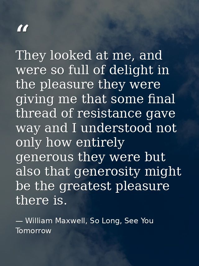They looked at me, and were so full of delight in the pleasure they were giving me that some final thread of resistance  — William Maxwell, So Long, See You Tomorrow