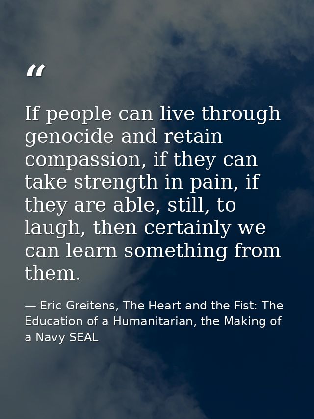 If people can live through genocide and retain compassion, if they can take strength in pain, if they are able, still, t — Eric Greitens, The Heart and the Fist: The Education of a Humanitarian, the Making of a Navy SEAL