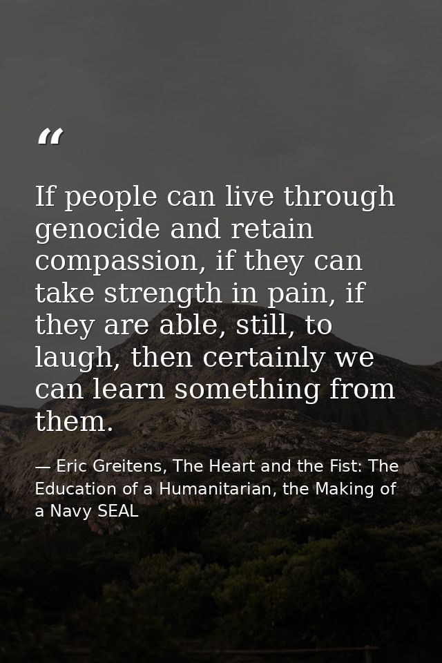 If people can live through genocide and retain compassion, if they can take strength in pain, if they are able, still, t — Eric Greitens, The Heart and the Fist: The Education of a Humanitarian, the Making of a Navy SEAL