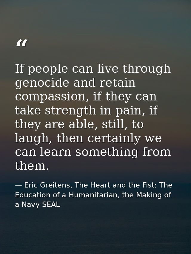 If people can live through genocide and retain compassion, if they can take strength in pain, if they are able, still, t — Eric Greitens, The Heart and the Fist: The Education of a Humanitarian, the Making of a Navy SEAL