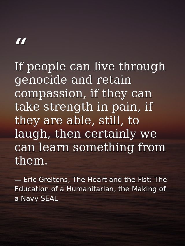 If people can live through genocide and retain compassion, if they can take strength in pain, if they are able, still, t — Eric Greitens, The Heart and the Fist: The Education of a Humanitarian, the Making of a Navy SEAL