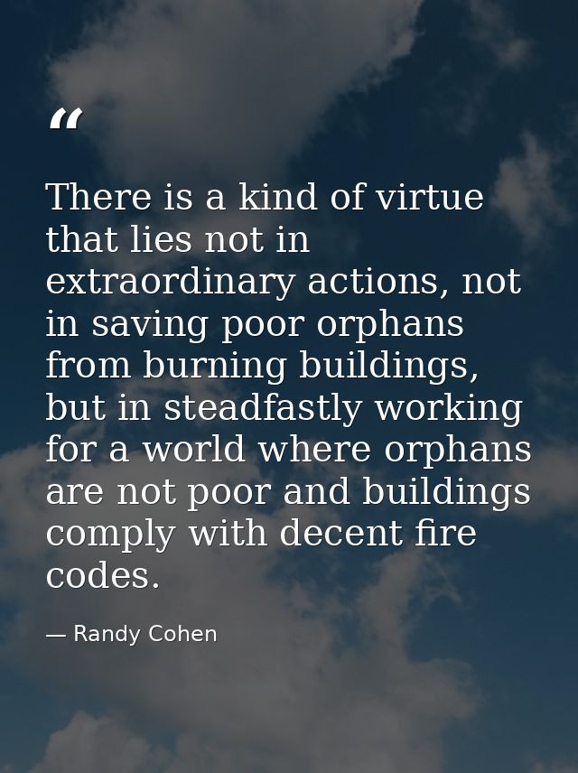 There is a kind of virtue that lies not in extraordinary actions, not in saving poor orphans from burning buildings, but — Randy Cohen